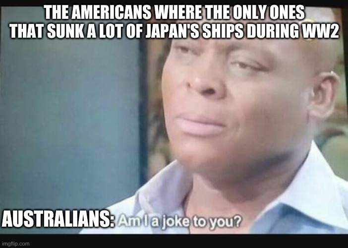 Histary mem | THE AMERICANS WHERE THE ONLY ONES THAT SUNK A LOT OF JAPAN'S SHIPS DURING WW2; AUSTRALIANS: | image tagged in am i a joke to you,australia,ww2,japan,history | made w/ Imgflip meme maker