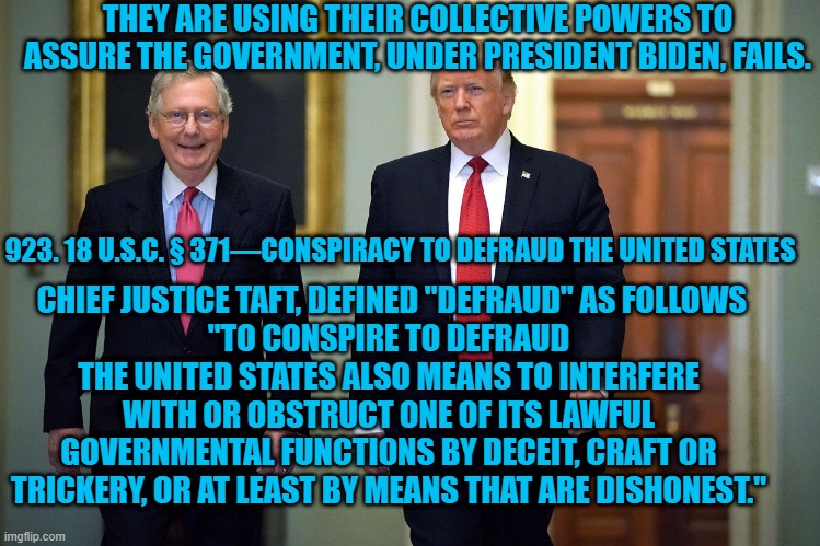 Some Dare Call It Treason | THEY ARE USING THEIR COLLECTIVE POWERS TO ASSURE THE GOVERNMENT, UNDER PRESIDENT BIDEN, FAILS. 923. 18 U.S.C. § 371—CONSPIRACY TO DEFRAUD THE UNITED STATES; CHIEF JUSTICE TAFT, DEFINED "DEFRAUD" AS FOLLOWS
"TO CONSPIRE TO DEFRAUD THE UNITED STATES ALSO MEANS TO INTERFERE WITH OR OBSTRUCT ONE OF ITS LAWFUL GOVERNMENTAL FUNCTIONS BY DECEIT, CRAFT OR TRICKERY, OR AT LEAST BY MEANS THAT ARE DISHONEST." | image tagged in politics | made w/ Imgflip meme maker