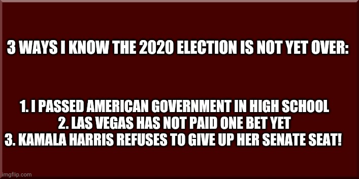 MAGA hope! | 3 WAYS I KNOW THE 2020 ELECTION IS NOT YET OVER:; 1. I PASSED AMERICAN GOVERNMENT IN HIGH SCHOOL

2. LAS VEGAS HAS NOT PAID ONE BET YET

3. KAMALA HARRIS REFUSES TO GIVE UP HER SENATE SEAT! | image tagged in background for text only memes | made w/ Imgflip meme maker