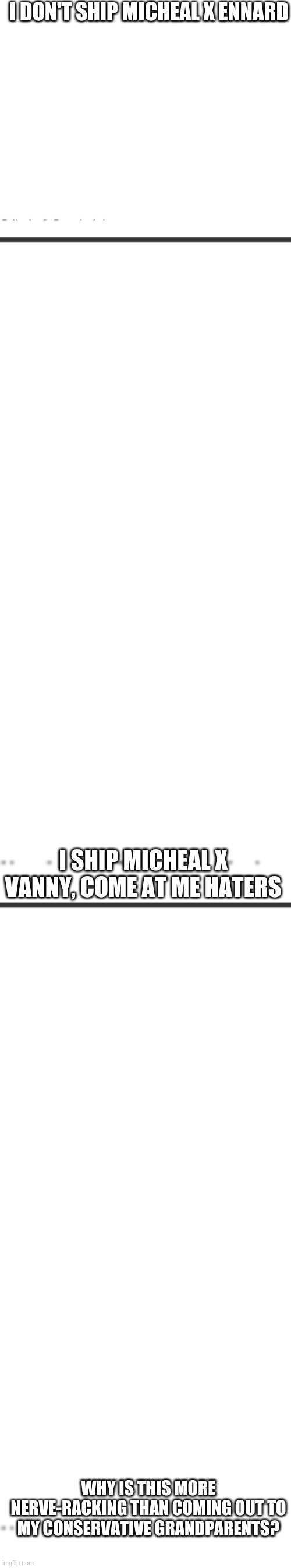 i'm ready to be attacked | I DON'T SHIP MICHEAL X ENNARD; I SHIP MICHEAL X VANNY, COME AT ME HATERS; WHY IS THIS MORE NERVE-RACKING THAN COMING OUT TO MY CONSERVATIVE GRANDPARENTS? | image tagged in blank white template | made w/ Imgflip meme maker