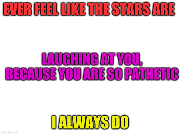 Blank White Template | EVER FEEL LIKE THE STARS ARE; LAUGHING AT YOU, BECAUSE YOU ARE SO PATHETIC; I ALWAYS DO | image tagged in blank white template | made w/ Imgflip meme maker