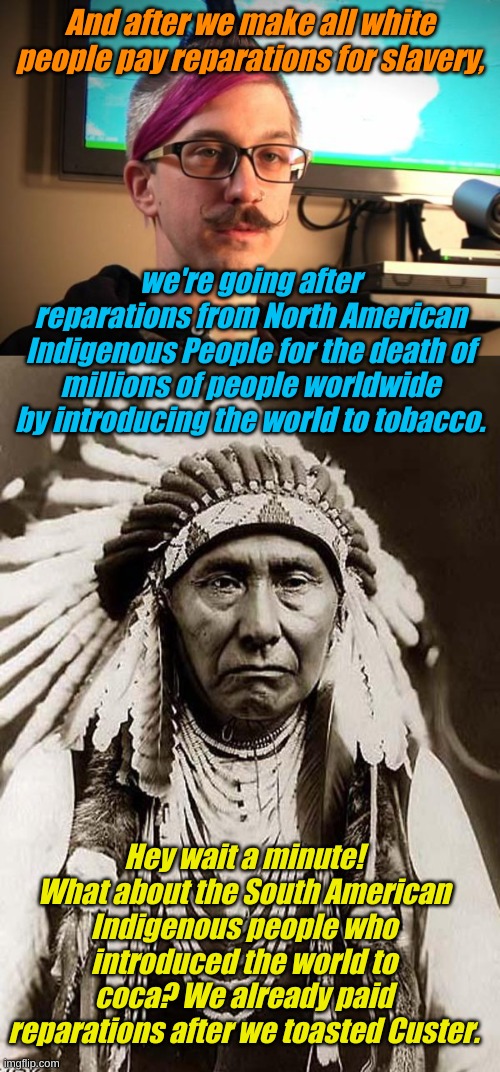 The never ending cycle of reparations for the distant past. | And after we make all white people pay reparations for slavery, we're going after reparations from North American Indigenous People for the death of millions of people worldwide by introducing the world to tobacco. Hey wait a minute! What about the South American Indigenous people who introduced the world to coca? We already paid reparations after we toasted Custer. | image tagged in sjw cuck,indian chief | made w/ Imgflip meme maker