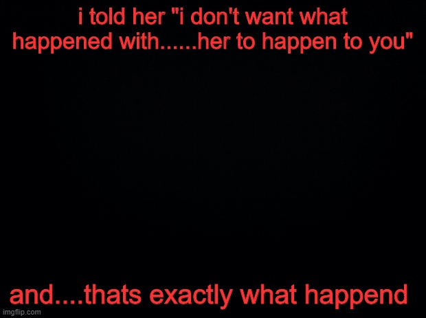 and i wont forgive myself | i told her "i don't want what happened with......her to happen to you"; and....thats exactly what happened | image tagged in black background | made w/ Imgflip meme maker