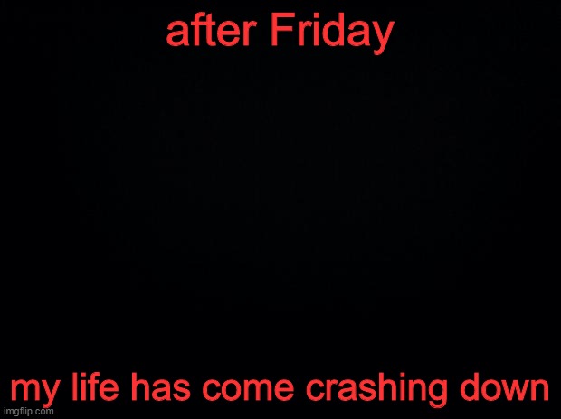 .... | after Friday; my life has come crashing down | image tagged in black background | made w/ Imgflip meme maker