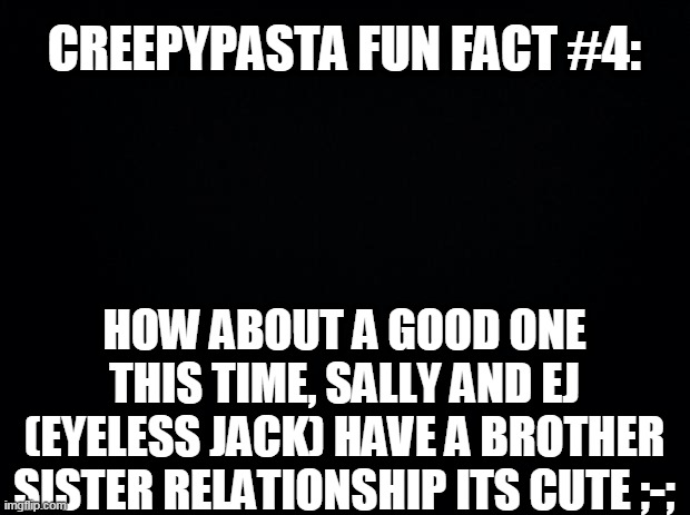 Black background | CREEPYPASTA FUN FACT #4:; HOW ABOUT A GOOD ONE THIS TIME, SALLY AND EJ (EYELESS JACK) HAVE A BROTHER SISTER RELATIONSHIP ITS CUTE ;-; | image tagged in black background,creepypasta | made w/ Imgflip meme maker