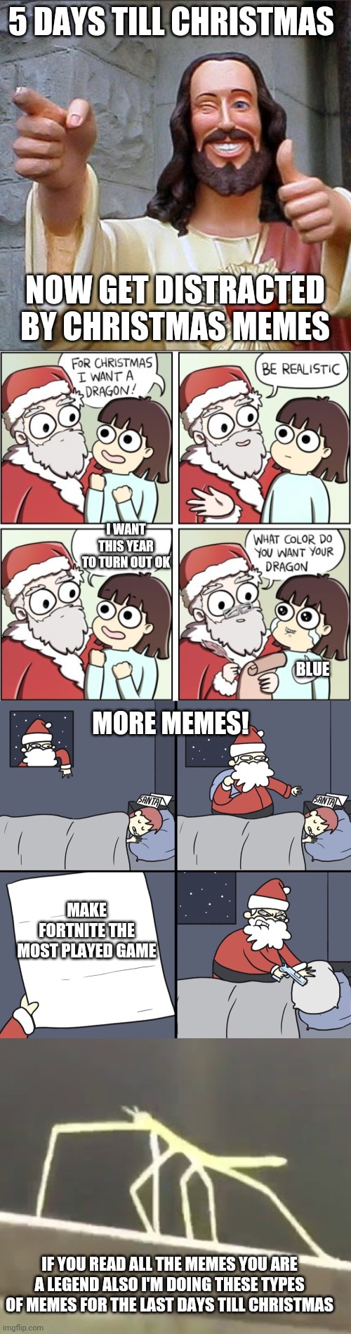 4 memes in 1 for 5 days till Christmas | 5 DAYS TILL CHRISTMAS; NOW GET DISTRACTED BY CHRISTMAS MEMES; I WANT THIS YEAR TO TURN OUT OK; BLUE; MORE MEMES! MAKE FORTNITE THE MOST PLAYED GAME; IF YOU READ ALL THE MEMES YOU ARE A LEGEND ALSO I'M DOING THESE TYPES OF MEMES FOR THE LAST DAYS TILL CHRISTMAS | image tagged in memes,buddy christ,for christmas i want a dragon,letter to murderous santa,get stickbugged lol | made w/ Imgflip meme maker