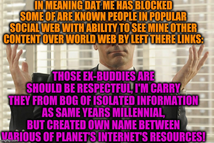 -Call me 'bossy'. | IN MEANING DAT ME HAS BLOCKED SOME OF ARE KNOWN PEOPLE IN POPULAR SOCIAL WEB WITH ABILITY TO SEE MINE OTHER CONTENT OVER WORLD WEB BY LEFT THERE LINKS:; THOSE EX-BUDDIES ARE SHOULD BE RESPECTFUL, I'M CARRY THEY FROM BOG OF ISOLATED INFORMATION AS SAME YEARS MILLENNIAL, BUT CREATED OWN NAME BETWEEN VARIOUS OF PLANET'S INTERNET'S RESOURCES! | image tagged in don draper whats up,blocked,users,thankful,link,visit | made w/ Imgflip meme maker