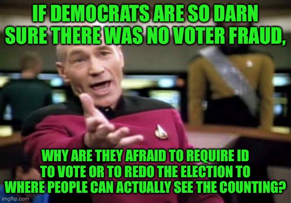 This confuses me | IF DEMOCRATS ARE SO DARN SURE THERE WAS NO VOTER FRAUD, WHY ARE THEY AFRAID TO REQUIRE ID TO VOTE OR TO REDO THE ELECTION TO WHERE PEOPLE CAN ACTUALLY SEE THE COUNTING? | image tagged in memes,picard wtf,contradiction,democrats,voter fraud,politics | made w/ Imgflip meme maker