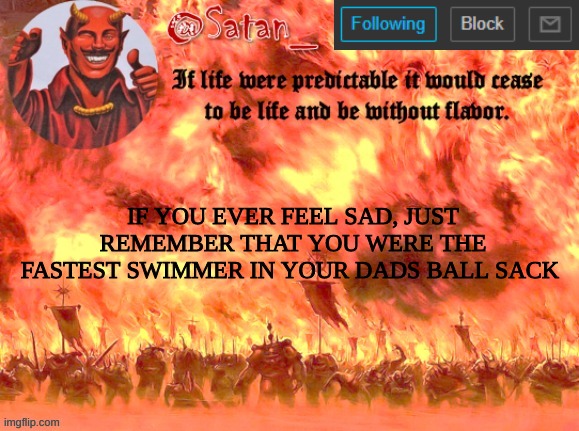 Just a cool quote | IF YOU EVER FEEL SAD, JUST REMEMBER THAT YOU WERE THE FASTEST SWIMMER IN YOUR DADS BALL SACK | image tagged in the real satan_ | made w/ Imgflip meme maker