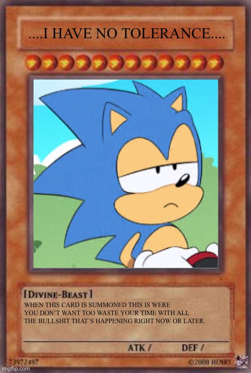 I Have No Tolerance (2) | ....I HAVE NO TOLERANCE.... WHEN THIS CARD IS SUMMONED THIS IS WERE YOU DON’T WANT TOO WASTE YOUR TIME WITH ALL THE BULLSHIT THAT’S HAPPENING RIGHT NOW OR LATER. | image tagged in bullshit,yugioh,sonic,yugioh card draw | made w/ Imgflip meme maker