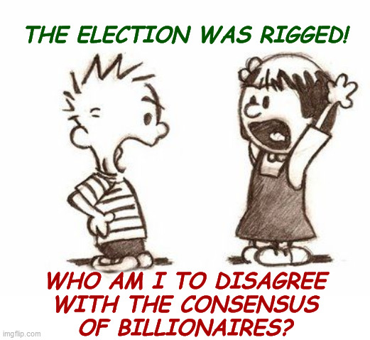 The election was rigged! | THE ELECTION WAS RIGGED! WHO AM I TO DISAGREE
WITH THE CONSENSUS
OF BILLIONAIRES? | image tagged in disagree,elecotral fraud,rigged election,scamdemic,lockdown skepticism,government corruption | made w/ Imgflip meme maker