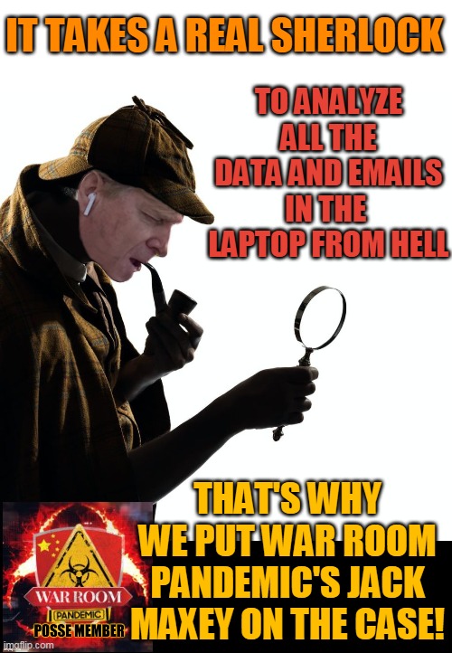 IT TAKES A REAL SHERLOCK; TO ANALYZE ALL THE
DATA AND EMAILS
IN THE 
LAPTOP FROM HELL; THAT'S WHY WE PUT WAR ROOM PANDEMIC'S JACK MAXEY ON THE CASE! | made w/ Imgflip meme maker