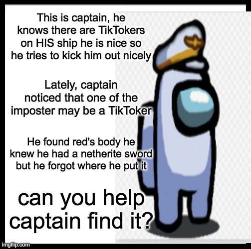 Send him a link! | This is captain, he knows there are TikTokers on HIS ship he is nice so he tries to kick him out nicely; Lately, captain noticed that one of the imposter may be a TikToker; He found red's body he knew he had a netherite sword but he forgot where he put it; can you help captain find it? | image tagged in find,captain,swords | made w/ Imgflip meme maker