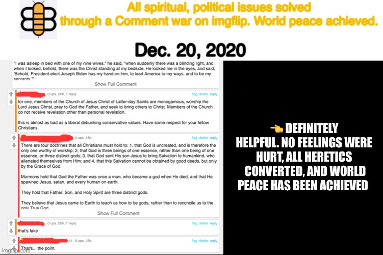Ah yes, comments wars unite nation, solve all world problems. |  All spiritual, political issues solved through a Comment war on imgflip. World peace achieved. Dec. 20, 2020; 👈 DEFINITELY HELPFUL. NO FEELINGS WERE HURT, ALL HERETICS  CONVERTED, AND WORLD PEACE HAS BEEN ACHIEVED | image tagged in babylon bee,world peace,has been achieved,defiantly helpful | made w/ Imgflip meme maker