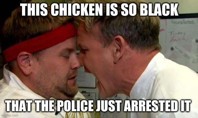 Gordon Ramsay Screaming | THIS CHICKEN IS SO BLACK; THAT THE POLICE JUST ARRESTED IT | image tagged in gordon ramsay screaming | made w/ Imgflip meme maker