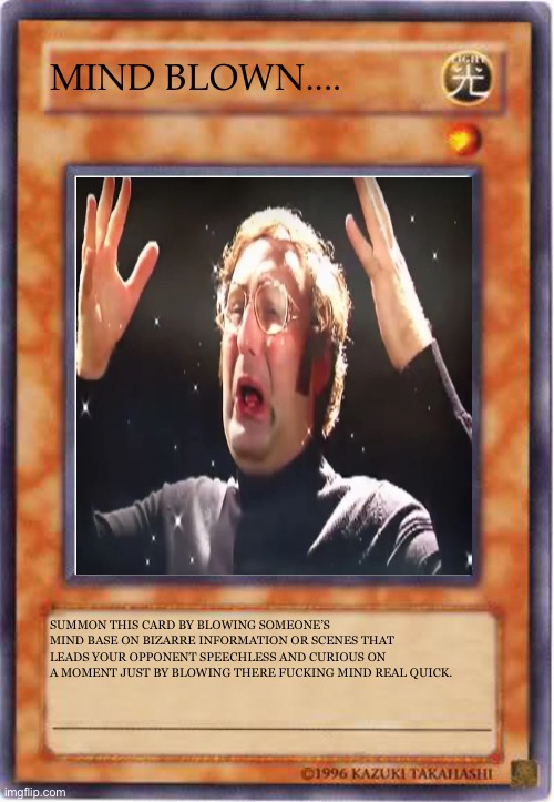 Mind Blown (1) | MIND BLOWN.... SUMMON THIS CARD BY BLOWING SOMEONE’S MIND BASE ON BIZARRE INFORMATION OR SCENES THAT LEADS YOUR OPPONENT SPEECHLESS AND CURIOUS ON A MOMENT JUST BY BLOWING THERE FUCKING MIND REAL QUICK. | image tagged in yugioh card template,yugioh card draw,yugioh,mindblown,tim and eric | made w/ Imgflip meme maker