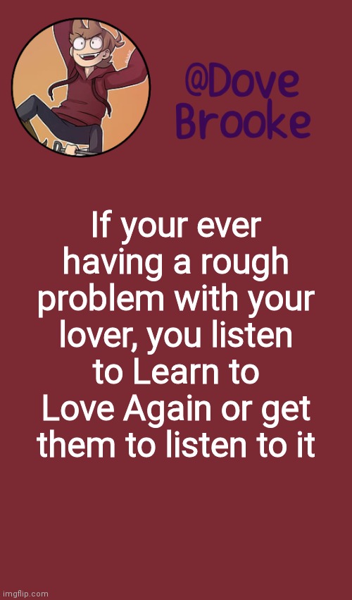 Not saying it'll help but- | If your ever having a rough problem with your lover, you listen to Learn to Love Again or get them to listen to it | image tagged in dove's new announcement template | made w/ Imgflip meme maker