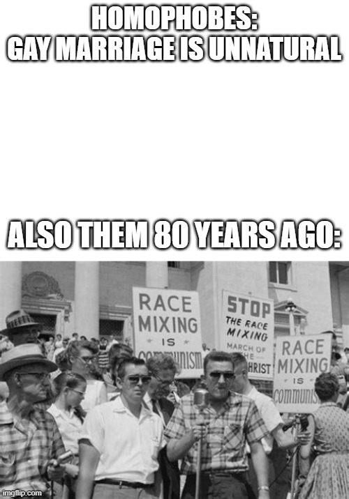 HOMOPHOBES:
GAY MARRIAGE IS UNNATURAL; ALSO THEM 80 YEARS AGO: | image tagged in blank white template | made w/ Imgflip meme maker