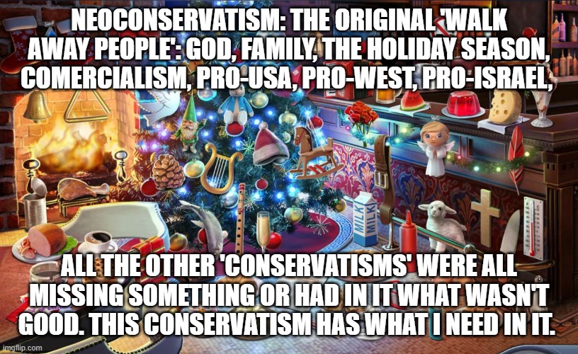 Christmas tree | NEOCONSERVATISM: THE ORIGINAL 'WALK AWAY PEOPLE': GOD, FAMILY, THE HOLIDAY SEASON, COMERCIALISM, PRO-USA, PRO-WEST, PRO-ISRAEL, ALL THE OTHER 'CONSERVATISMS' WERE ALL MISSING SOMETHING OR HAD IN IT WHAT WASN'T GOOD. THIS CONSERVATISM HAS WHAT I NEED IN IT. | image tagged in christmas tree | made w/ Imgflip meme maker