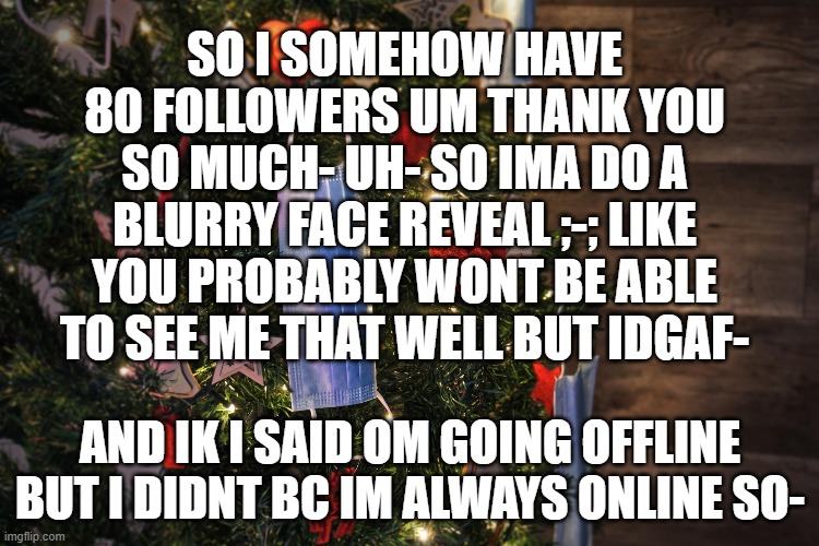 only people who has seen me at all is spongebob obviously and NF ;-; | SO I SOMEHOW HAVE 80 FOLLOWERS UM THANK YOU SO MUCH- UH- SO IMA DO A BLURRY FACE REVEAL ;-; LIKE YOU PROBABLY WONT BE ABLE TO SEE ME THAT WELL BUT IDGAF-; AND IK I SAID OM GOING OFFLINE BUT I DIDNT BC IM ALWAYS ONLINE SO- | made w/ Imgflip meme maker