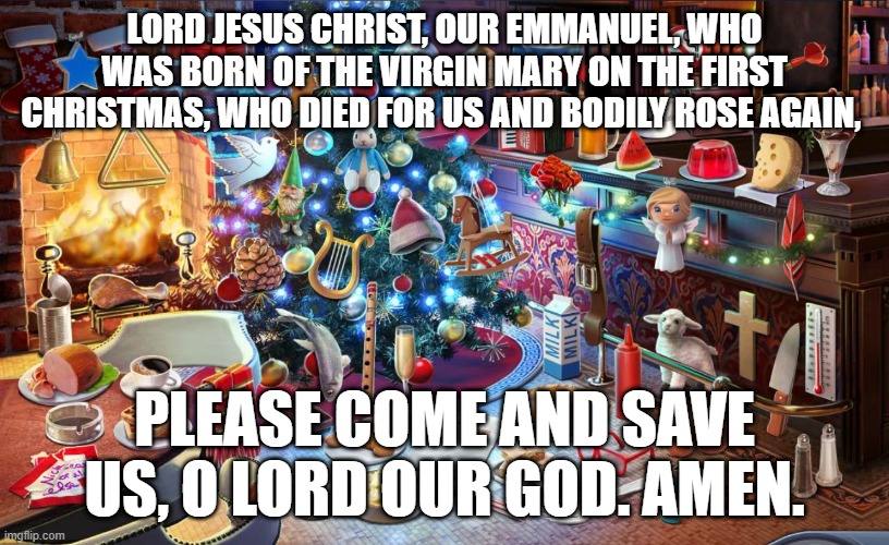 Christmas tree | LORD JESUS CHRIST, OUR EMMANUEL, WHO WAS BORN OF THE VIRGIN MARY ON THE FIRST CHRISTMAS, WHO DIED FOR US AND BODILY ROSE AGAIN, PLEASE COME AND SAVE US, O LORD OUR GOD. AMEN. | image tagged in christmas tree | made w/ Imgflip meme maker