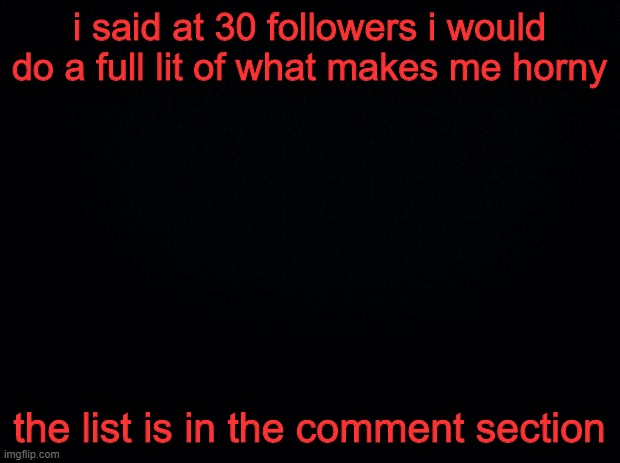 Black background | i said at 30 followers i would do a full lit of what makes me horny; the list is in the comment section | image tagged in black background | made w/ Imgflip meme maker