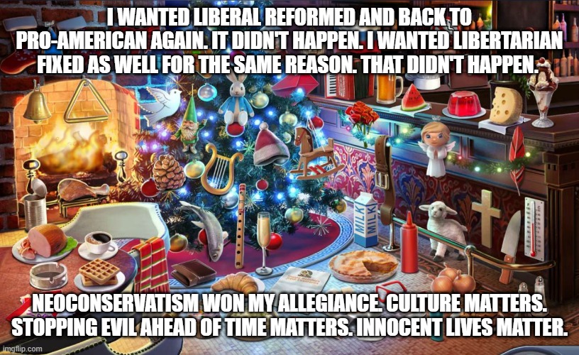 Christmas tree | I WANTED LIBERAL REFORMED AND BACK TO PRO-AMERICAN AGAIN. IT DIDN'T HAPPEN. I WANTED LIBERTARIAN FIXED AS WELL FOR THE SAME REASON. THAT DIDN'T HAPPEN. NEOCONSERVATISM WON MY ALLEGIANCE. CULTURE MATTERS. STOPPING EVIL AHEAD OF TIME MATTERS. INNOCENT LIVES MATTER. | image tagged in christmas tree | made w/ Imgflip meme maker