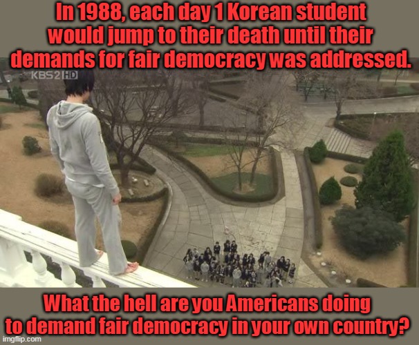 How badly do you want democracy? | In 1988, each day 1 Korean student would jump to their death until their demands for fair democracy was addressed. What the hell are you Americans doing to demand fair democracy in your own country? | image tagged in america,south korea,democracy,protest,socialism,communism | made w/ Imgflip meme maker