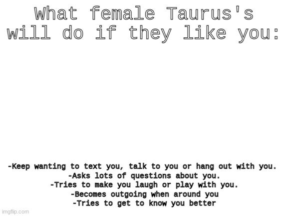 Coming from a taurus girl | What female Taurus's will do if they like you:; -Keep wanting to text you, talk to you or hang out with you. 
-Asks lots of questions about you.
-Tries to make you laugh or play with you.
-Becomes outgoing when around you
-Tries to get to know you better | image tagged in blank white template | made w/ Imgflip meme maker