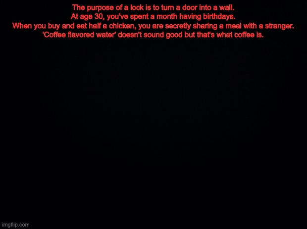 Black background | The purpose of a lock is to turn a door into a wall.
At age 30, you've spent a month having birthdays.
When you buy and eat half a chicken, you are secretly sharing a meal with a stranger.
'Coffee flavored water' doesn't sound good but that's what coffee is. | image tagged in black background | made w/ Imgflip meme maker