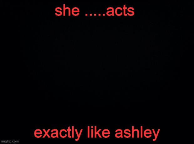 Black background | she .....acts; exactly like ashley | image tagged in black background | made w/ Imgflip meme maker