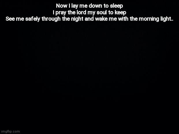 Black background | Now I lay me down to sleep
I pray the lord my soul to keep
See me safely through the night and wake me with the morning light.. | image tagged in black background | made w/ Imgflip meme maker
