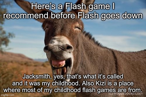 Also, the papa games. | Here’s a Flash game I recommend before Flash goes down; Jacksmith, yes, that’s what it’s called and it was my childhood. Also Kizi is a place where most of my childhood flash games are from. | image tagged in donkey jackass braying | made w/ Imgflip meme maker