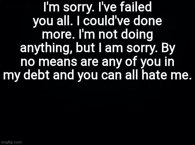 ... | I'm sorry. I've failed you all. I could've done more. I'm not doing anything, but I am sorry. By no means are any of you in my debt and you can all hate me. | image tagged in black background | made w/ Imgflip meme maker
