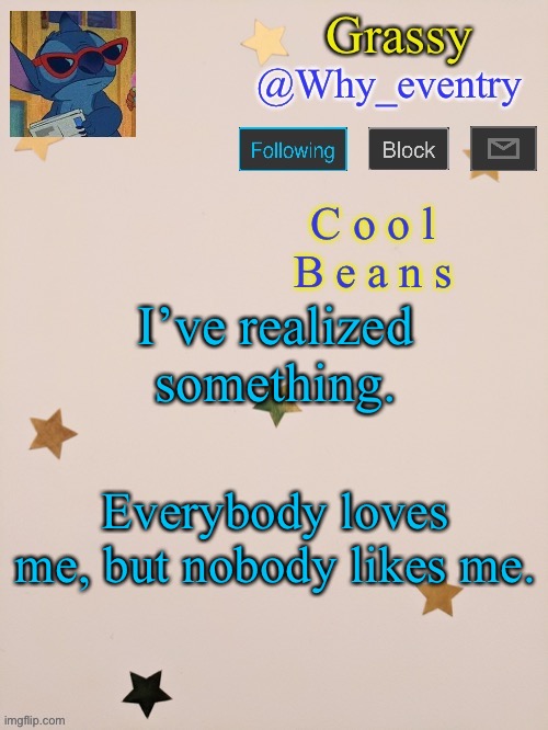 . | I’ve realized something. Everybody loves me, but nobody likes me. | image tagged in why_eventry | made w/ Imgflip meme maker