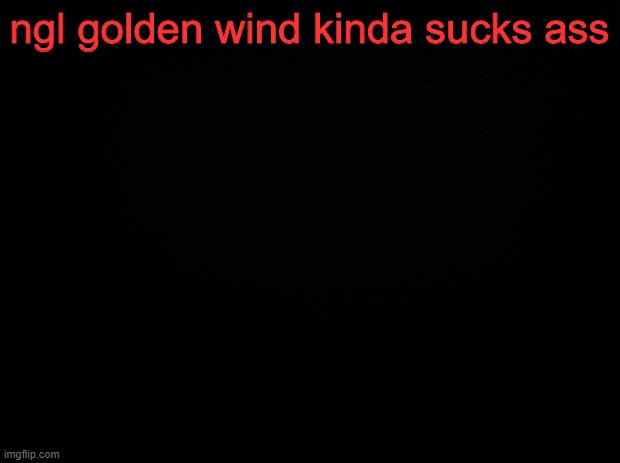 Black background | ngl golden wind kinda sucks ass | image tagged in black background | made w/ Imgflip meme maker