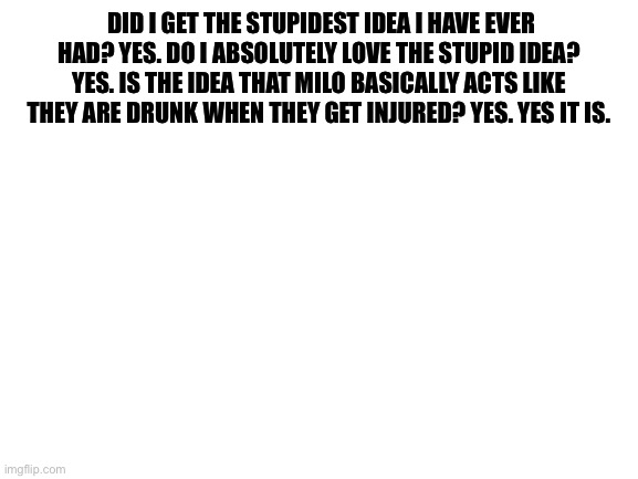 L E T T H E C H A O S B E G I N B E E C H E S | DID I GET THE STUPIDEST IDEA I HAVE EVER HAD? YES. DO I ABSOLUTELY LOVE THE STUPID IDEA? YES. IS THE IDEA THAT MILO BASICALLY ACTS LIKE THEY ARE DRUNK WHEN THEY GET INJURED? YES. YES IT IS. | image tagged in blank white template | made w/ Imgflip meme maker