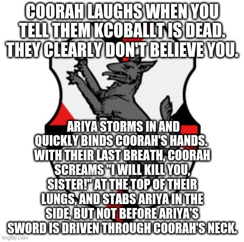 Let's shake things up, shall we? | COORAH LAUGHS WHEN YOU TELL THEM KCOBALLT IS DEAD. THEY CLEARLY DON'T BELIEVE YOU. ARIYA STORMS IN AND QUICKLY BINDS COORAH'S HANDS. 
WITH THEIR LAST BREATH, COORAH SCREAMS "I WILL KILL YOU, SISTER!" AT THE TOP OF THEIR LUNGS, AND STABS ARIYA IN THE SIDE, BUT NOT BEFORE ARIYA'S SWORD IS DRIVEN THROUGH COORAH'S NECK. | image tagged in cronnian crest | made w/ Imgflip meme maker