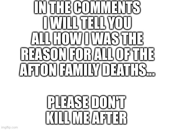 I'm so sorry.... | IN THE COMMENTS I WILL TELL YOU ALL HOW I WAS THE REASON FOR ALL OF THE AFTON FAMILY DEATHS... PLEASE DON'T KILL ME AFTER | image tagged in blank white template | made w/ Imgflip meme maker