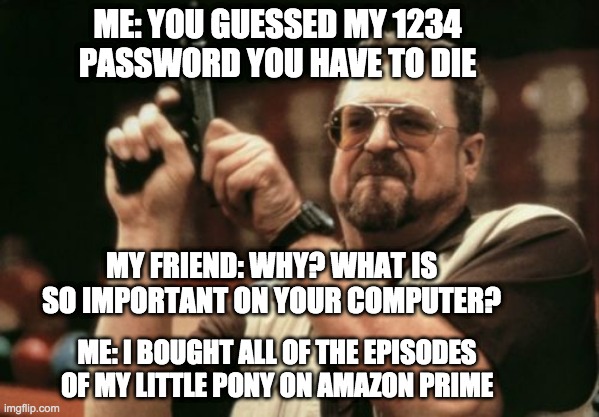 Am I The Only One Around Here Meme | ME: YOU GUESSED MY 1234 PASSWORD YOU HAVE TO DIE; MY FRIEND: WHY? WHAT IS SO IMPORTANT ON YOUR COMPUTER? ME: I BOUGHT ALL OF THE EPISODES OF MY LITTLE PONY ON AMAZON PRIME | image tagged in memes,am i the only one around here | made w/ Imgflip meme maker