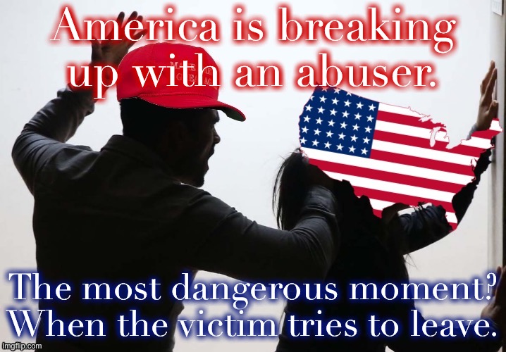 Trump is a malignant narcissist. When rejected, they lash out. | America is breaking up with an abuser. The most dangerous moment? When the victim tries to leave. | image tagged in maga domestic violence america,domestic violence,domestic abuse,election 2020,abuse,2020 elections | made w/ Imgflip meme maker
