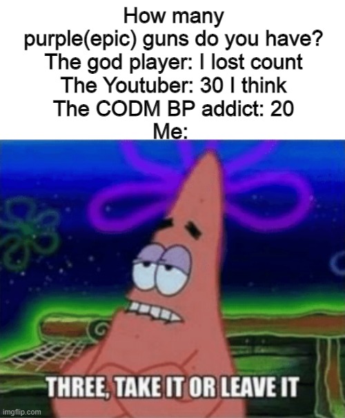 Help me in meme encounter in CODM :) I know the purples are hard to obtain | How many purple(epic) guns do you have?
The god player: I lost count
The Youtuber: 30 I think
The CODM BP addict: 20
Me: | image tagged in three take it or leave it,call of duty | made w/ Imgflip meme maker