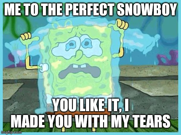 SpongeBob tears | ME TO THE PERFECT SNOWBOY; YOU LIKE IT, I MADE YOU WITH MY TEARS | image tagged in spongebob tears | made w/ Imgflip meme maker