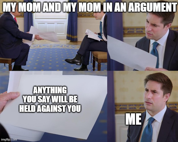 Trump interview | MY MOM AND MY MOM IN AN ARGUMENT; ANYTHING YOU SAY WILL BE HELD AGAINST YOU; ME | image tagged in trump interview | made w/ Imgflip meme maker