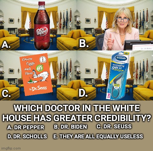 Which Doctor Has More Credibility? | B. A. C. D. WHICH DOCTOR IN THE WHITE HOUSE HAS GREATER CREDIBILITY? C. DR. SEUSS; B. DR. BIDEN; A. DR PEPPER; D. DR. SCHOLLS; E. THEY ARE ALL EQUALLY USELESS | image tagged in jill biden,doctor,joe biden,trump2020,voter fraud,stop the steal | made w/ Imgflip meme maker