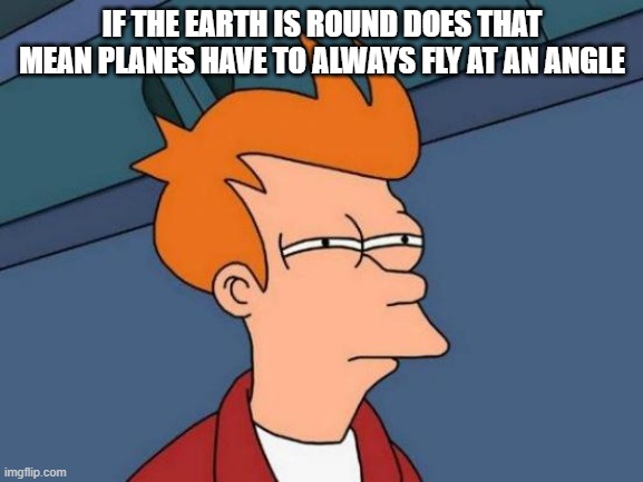 im not a flat earther. i was just thinking. | IF THE EARTH IS ROUND DOES THAT MEAN PLANES HAVE TO ALWAYS FLY AT AN ANGLE | image tagged in memes,futurama fry | made w/ Imgflip meme maker