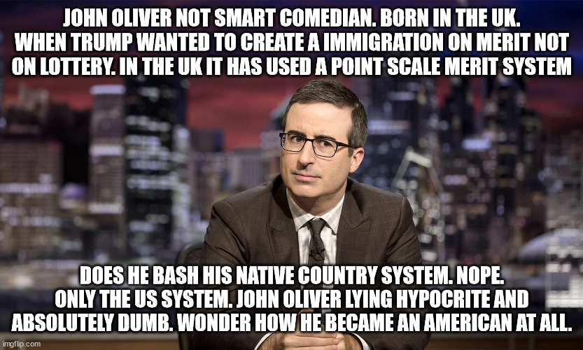 The not so great British Born HBO paid comedian. | JOHN OLIVER NOT SMART COMEDIAN. BORN IN THE UK. WHEN TRUMP WANTED TO CREATE A IMMIGRATION ON MERIT NOT ON LOTTERY. IN THE UK IT HAS USED A POINT SCALE MERIT SYSTEM; DOES HE BASH HIS NATIVE COUNTRY SYSTEM. NOPE. ONLY THE US SYSTEM. JOHN OLIVER LYING HYPOCRITE AND ABSOLUTELY DUMB. WONDER HOW HE BECAME AN AMERICAN AT ALL. | image tagged in john oliver,donald trump,hbo,labour party,democrats,british tv | made w/ Imgflip meme maker