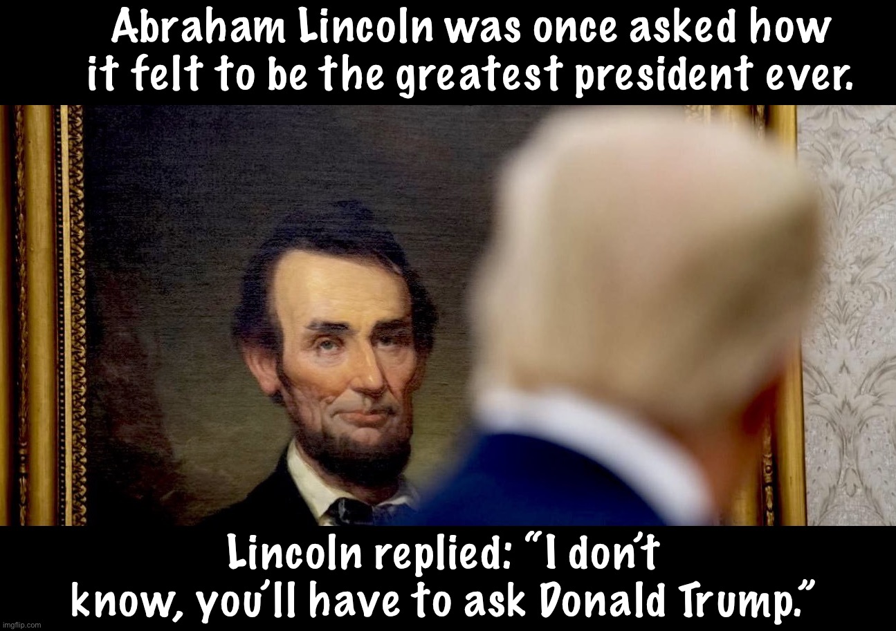 True story. | Abraham Lincoln was once asked how it felt to be the greatest president ever. Lincoln replied: “I don’t know, you’ll have to ask Donald Trump.” | image tagged in maga,donald trump | made w/ Imgflip meme maker
