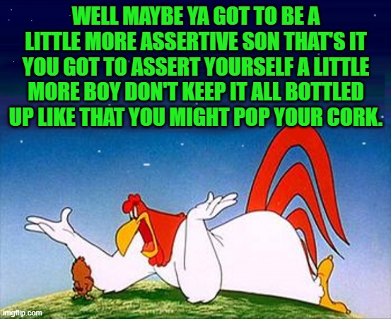 looney tunes weekend a kewlew event | WELL MAYBE YA GOT TO BE A LITTLE MORE ASSERTIVE SON THAT'S IT YOU GOT TO ASSERT YOURSELF A LITTLE MORE BOY DON'T KEEP IT ALL BOTTLED UP LIKE THAT YOU MIGHT POP YOUR CORK. | image tagged in looney tunes,kewlew | made w/ Imgflip meme maker