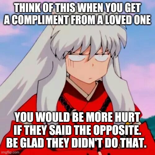 Excuse me | THINK OF THIS WHEN YOU GET A COMPLIMENT FROM A LOVED ONE; YOU WOULD BE MORE HURT IF THEY SAID THE OPPOSITE. BE GLAD THEY DIDN'T DO THAT. | image tagged in excuse me | made w/ Imgflip meme maker